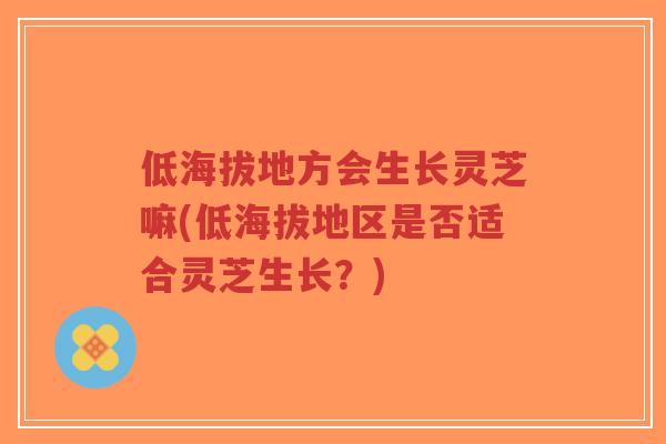 低海拔地方会生长灵芝嘛(低海拔地区是否适合灵芝生长？)
