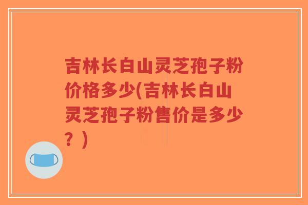 吉林长白山灵芝孢子粉价格多少(吉林长白山灵芝孢子粉售价是多少？)