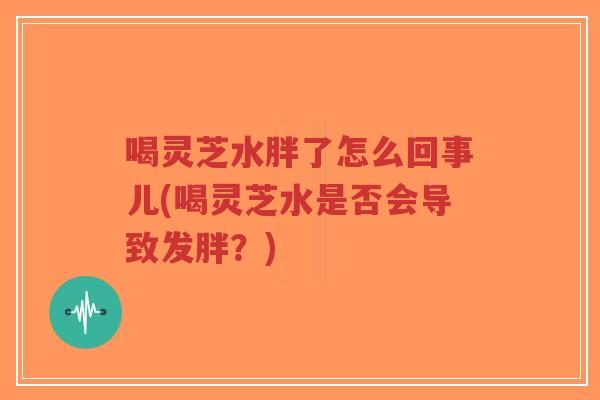 喝灵芝水胖了怎么回事儿(喝灵芝水是否会导致发胖？)