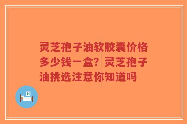 灵芝孢子油软胶囊价格多少钱一盒？灵芝孢子油挑选注意你知道吗