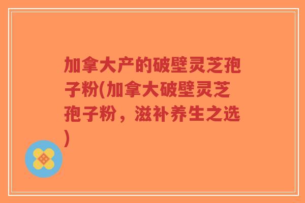 加拿大产的破壁灵芝孢子粉(加拿大破壁灵芝孢子粉，滋补养生之选)