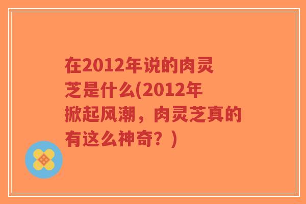 在2012年说的肉灵芝是什么(2012年掀起风潮，肉灵芝真的有这么神奇？)