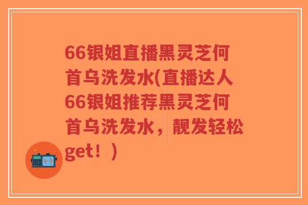 66银姐直播黑灵芝何首乌洗发水(直播达人66银姐推荐黑灵芝何首乌洗发水，靓发轻松get！)