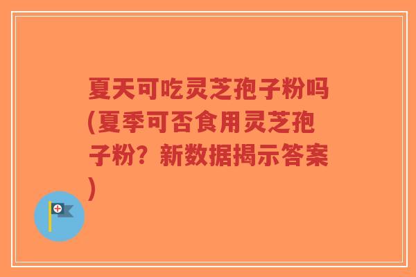 夏天可吃灵芝孢子粉吗(夏季可否食用灵芝孢子粉？新数据揭示答案)