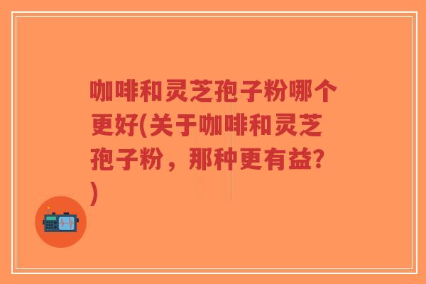 咖啡和灵芝孢子粉哪个更好(关于咖啡和灵芝孢子粉，那种更有益？)