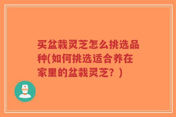 买盆栽灵芝怎么挑选品种(如何挑选适合养在家里的盆栽灵芝？)