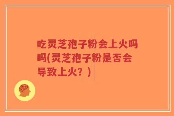 吃灵芝孢子粉会上火吗吗(灵芝孢子粉是否会导致上火？)