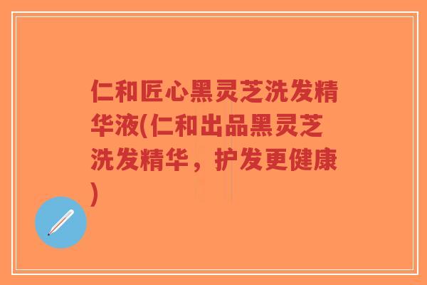 仁和匠心黑灵芝洗发精华液(仁和出品黑灵芝洗发精华，护发更健康)