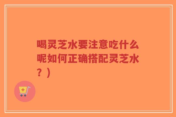 喝灵芝水要注意吃什么呢如何正确搭配灵芝水？)