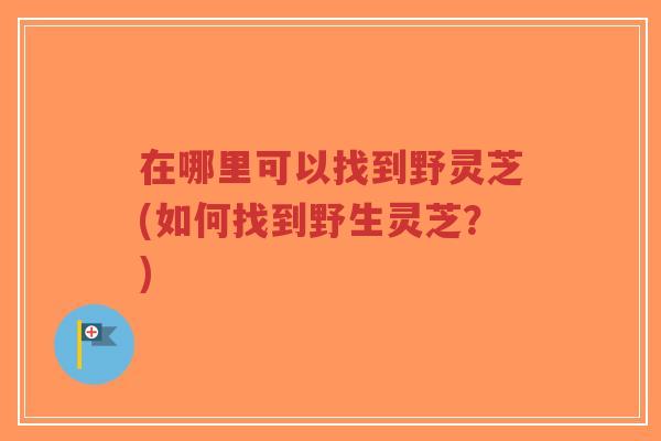 在哪里可以找到野灵芝(如何找到野生灵芝？)