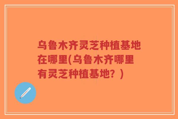 乌鲁木齐灵芝种植基地在哪里(乌鲁木齐哪里有灵芝种植基地？)