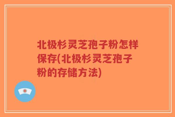 北极杉灵芝孢子粉怎样保存(北极杉灵芝孢子粉的存储方法)