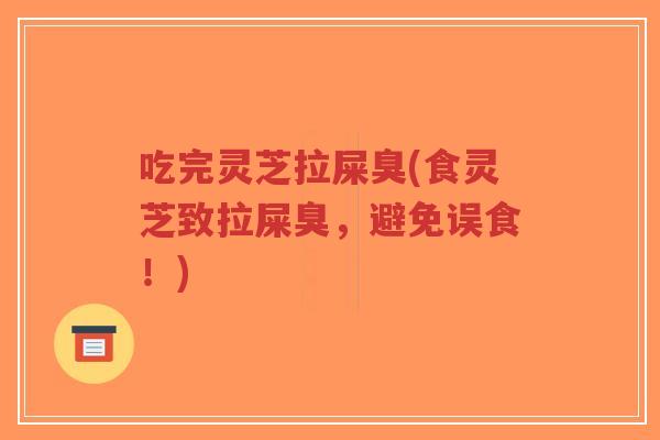 吃完灵芝拉屎臭(食灵芝致拉屎臭，避免误食！)