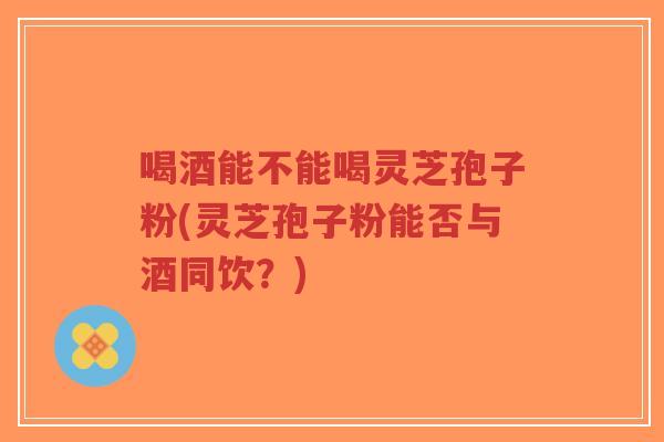 喝酒能不能喝灵芝孢子粉(灵芝孢子粉能否与酒同饮？)