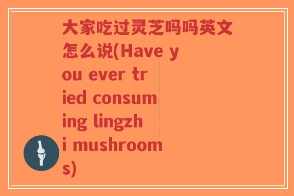 大家吃过灵芝吗吗英文怎么说(Have you ever tried consuming lingzhi mushrooms)