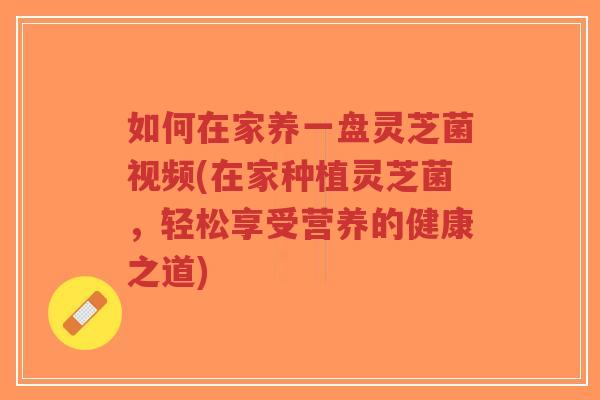 如何在家养一盘灵芝菌视频(在家种植灵芝菌，轻松享受营养的健康之道)