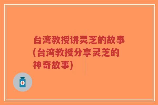 台湾教授讲灵芝的故事(台湾教授分享灵芝的神奇故事)