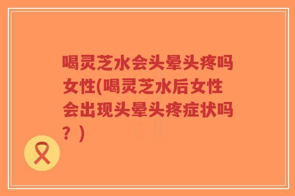 喝灵芝水会头晕头疼吗女性(喝灵芝水后女性会出现头晕头疼症状吗？)