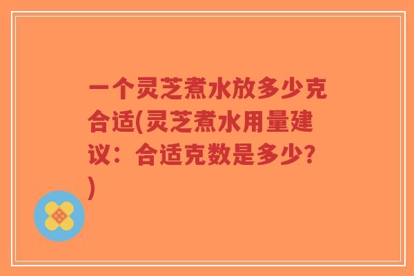 一个灵芝煮水放多少克合适(灵芝煮水用量建议：合适克数是多少？)