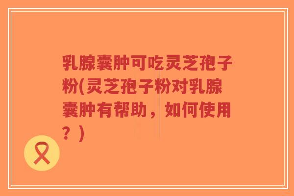 乳腺囊肿可吃灵芝孢子粉(灵芝孢子粉对乳腺囊肿有帮助，如何使用？)