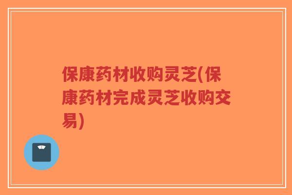 保康药材收购灵芝(保康药材完成灵芝收购交易)