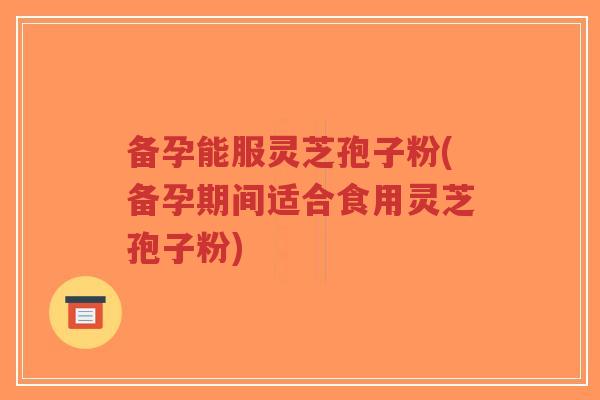 备孕能服灵芝孢子粉(备孕期间适合食用灵芝孢子粉)