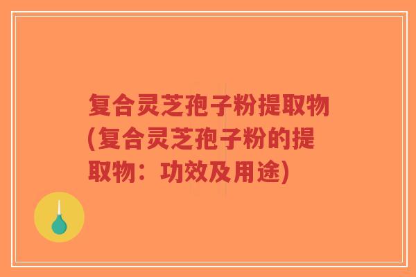 复合灵芝孢子粉提取物(复合灵芝孢子粉的提取物：功效及用途)