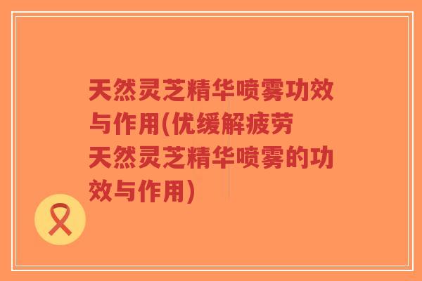天然灵芝精华喷雾功效与作用(优缓解疲劳 天然灵芝精华喷雾的功效与作用)