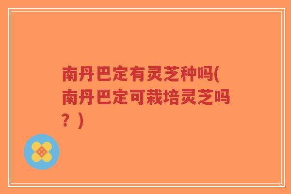 南丹巴定有灵芝种吗(南丹巴定可栽培灵芝吗？)
