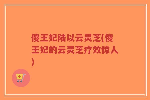 傻王妃陆以云灵芝(傻王妃的云灵芝疗效惊人)