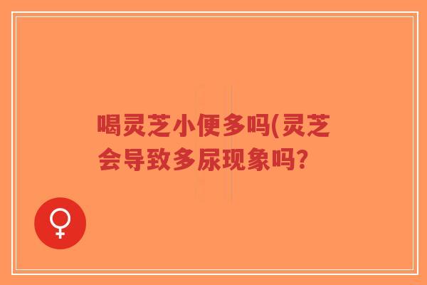 喝灵芝小便多吗(灵芝会导致多尿现象吗？