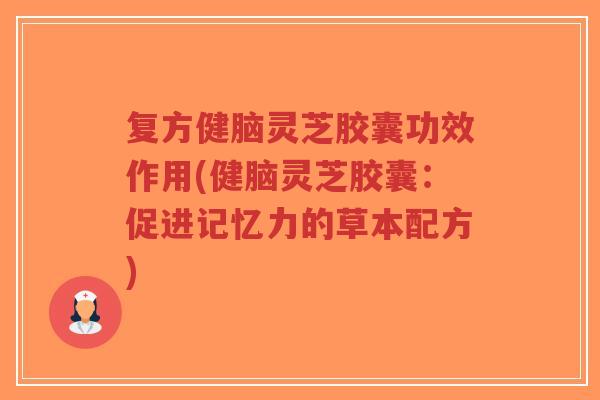 复方健脑灵芝胶囊功效作用(健脑灵芝胶囊：促进记忆力的草本配方)