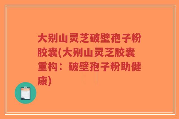 大别山灵芝破壁孢子粉胶囊(大别山灵芝胶囊重构：破壁孢子粉助健康)