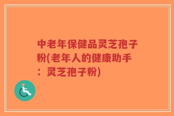 中老年保健品灵芝孢子粉(老年人的健康助手：灵芝孢子粉)