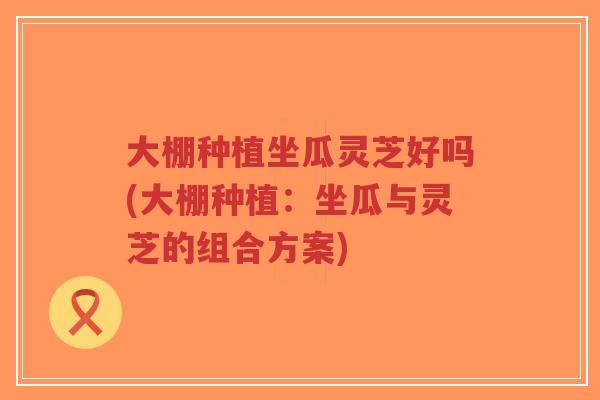 大棚种植坐瓜灵芝好吗(大棚种植：坐瓜与灵芝的组合方案)