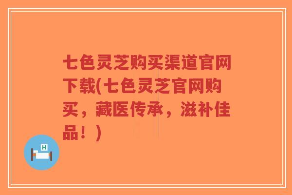 七色灵芝购买渠道官网下载(七色灵芝官网购买，藏医传承，滋补佳品！)