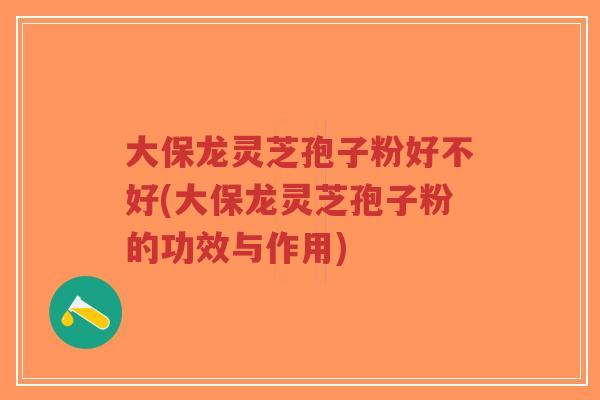 大保龙灵芝孢子粉好不好(大保龙灵芝孢子粉的功效与作用)