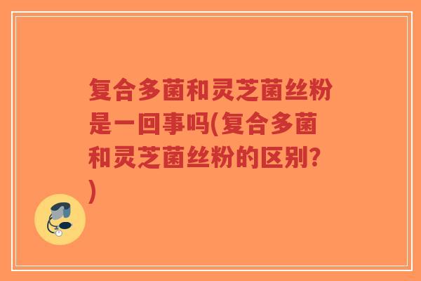 复合多菌和灵芝菌丝粉是一回事吗(复合多菌和灵芝菌丝粉的区别？)