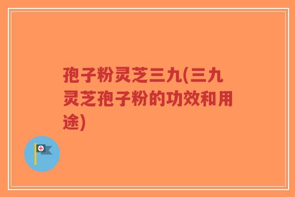 孢子粉灵芝三九(三九灵芝孢子粉的功效和用途)