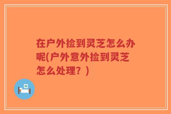 在户外捡到灵芝怎么办呢(户外意外捡到灵芝怎么处理？)
