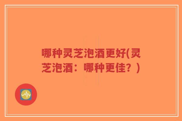 哪种灵芝泡酒更好(灵芝泡酒：哪种更佳？)