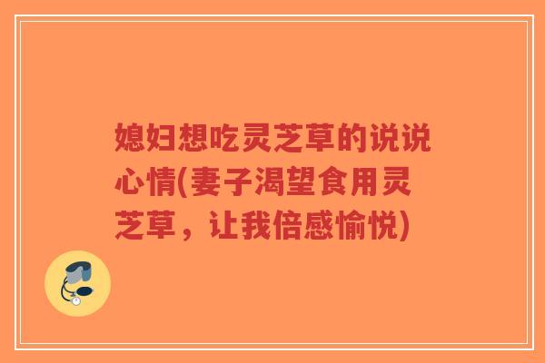 媳妇想吃灵芝草的说说心情(妻子渴望食用灵芝草，让我倍感愉悦)