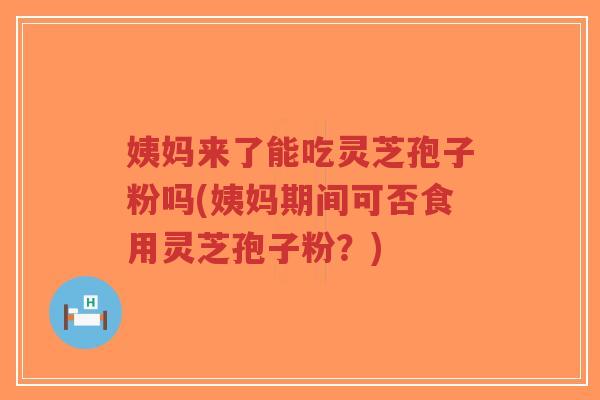 姨妈来了能吃灵芝孢子粉吗(姨妈期间可否食用灵芝孢子粉？)