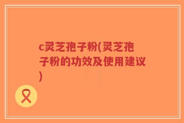 c灵芝孢子粉(灵芝孢子粉的功效及使用建议)