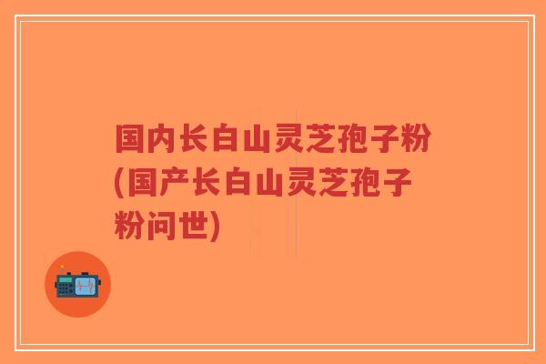 国内长白山灵芝孢子粉(国产长白山灵芝孢子粉问世)