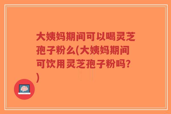 大姨妈期间可以喝灵芝孢子粉么(大姨妈期间可饮用灵芝孢子粉吗？)