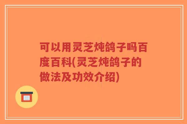 可以用灵芝炖鸽子吗百度百科(灵芝炖鸽子的做法及功效介绍)