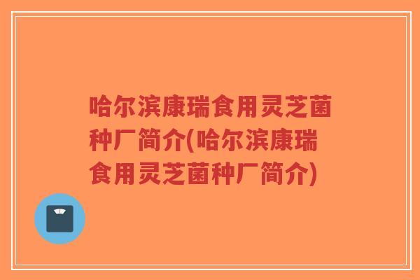 哈尔滨康瑞食用灵芝菌种厂简介(哈尔滨康瑞食用灵芝菌种厂简介)