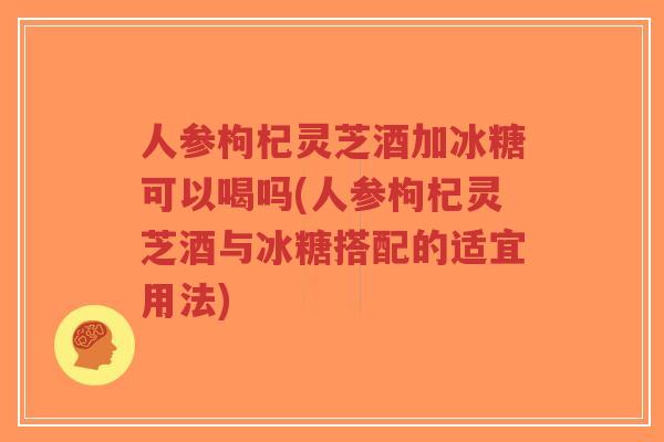 人参枸杞灵芝酒加冰糖可以喝吗(人参枸杞灵芝酒与冰糖搭配的适宜用法)