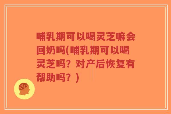 哺乳期可以喝灵芝嘛会回奶吗(哺乳期可以喝灵芝吗？对产后恢复有帮助吗？)